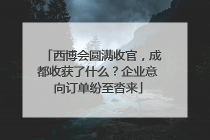 西博会圆满收官，成都收获了什么？企业意向订单纷至沓来