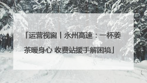 运营视窗丨永州高速：一杯姜茶暖身心 收费站援手解困境