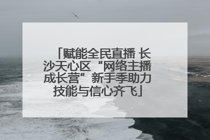赋能全民直播 长沙天心区“网络主播成长营”新手季助力技能与信心齐飞