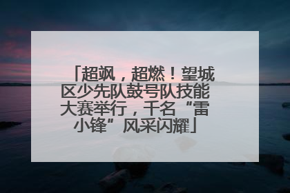超飒，超燃！望城区少先队鼓号队技能大赛举行，千名“雷小锋”风采闪耀