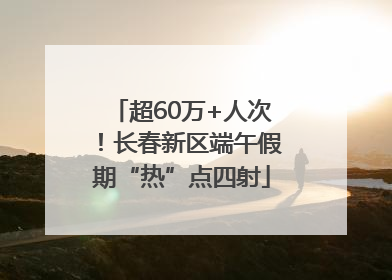 超60万+人次！长春新区端午假期“热”点四射