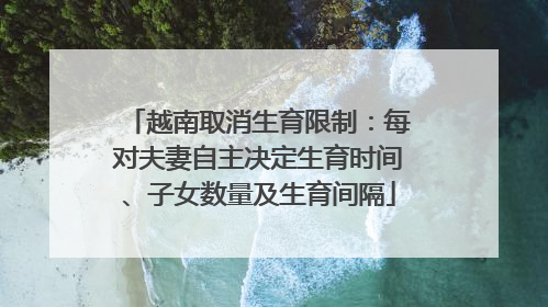 越南取消生育限制：每对夫妻自主决定生育时间、子女数量及生育间隔
