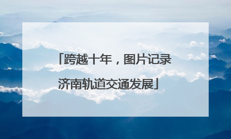 跨越十年，图片记录济南轨道交通发展
