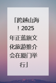 跨越山海！2025年正蓝旗文化旅游推介会在厦门举行