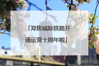郑焦城际铁路开通运营十周年啦