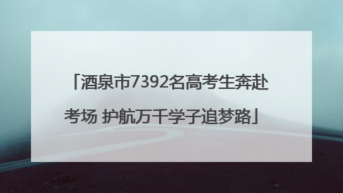 酒泉市7392名高考生奔赴考场 护航万千学子追梦路