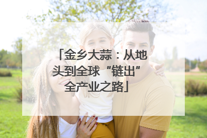 金乡大蒜：从地头到全球“链出”全产业之路