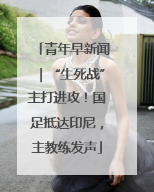 青年早新闻｜“生死战”主打进攻！国足抵达印尼，主教练发声