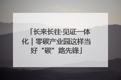 长来长往·见证一体化｜零碳产业园这样当好“碳”路先锋