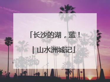 长沙的湖，蓝！｜山水洲城记