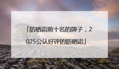 防晒霜前十名的牌子，2025公认好评的防晒霜