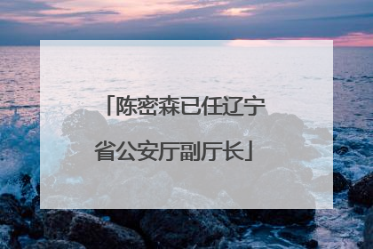 陈密森已任辽宁省公安厅副厅长