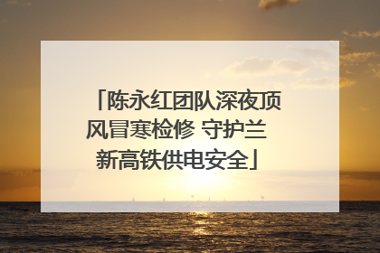 陈永红团队深夜顶风冒寒检修 守护兰新高铁供电安全