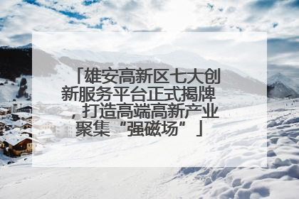 雄安高新区七大创新服务平台正式揭牌，打造高端高新产业聚集“强磁场”