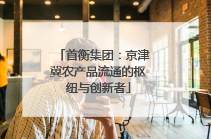 首衡集团：京津冀农产品流通的枢纽与创新者