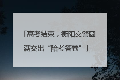 高考结束，衡阳交警圆满交出“陪考答卷”