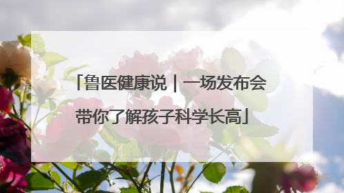 鲁医健康说｜一场发布会带你了解孩子科学长高