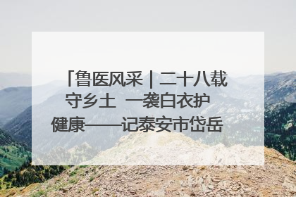 鲁医风采｜二十八载守乡土  一袭白衣护健康——记泰安市岱岳区满庄镇卫生院院长、主任医师张宝喜