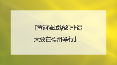 黄河流域纺织非遗大会在德州举行