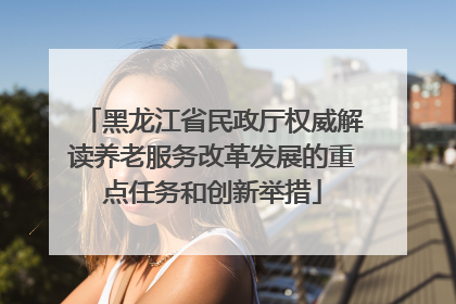 黑龙江省民政厅权威解读养老服务改革发展的重点任务和创新举措