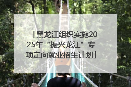 黑龙江组织实施2025年“振兴龙江”专项定向就业招生计划