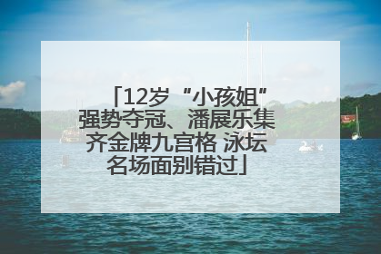 12岁“小孩姐”强势夺冠、潘展乐集齐金牌九宫格 泳坛名场面别错过