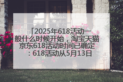 2025年618活动一般什么时候开始，淘宝天猫京东618活动时间已确定：618活动从5月13日开始到6月20日结束