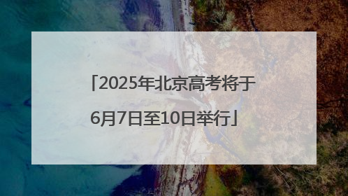 2025年北京高考将于6月7日至10日举行