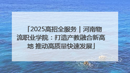 2025高招全服务｜河南物流职业学院：打造产教融合新高地 推动高质量快速发展