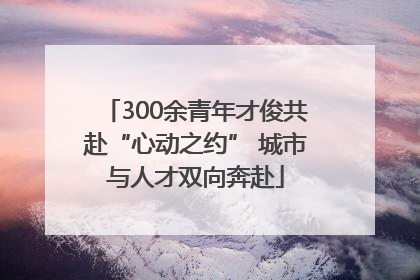 300余青年才俊共赴“心动之约” 城市与人才双向奔赴