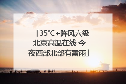 35℃+阵风六级 北京高温在线 今夜西部北部有雷雨