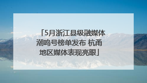 5月浙江县级融媒体潮鸣号榜单发布 杭甬地区媒体表现亮眼