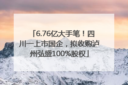 6.76亿大手笔！四川一上市国企，拟收购泸州弘盛100%股权