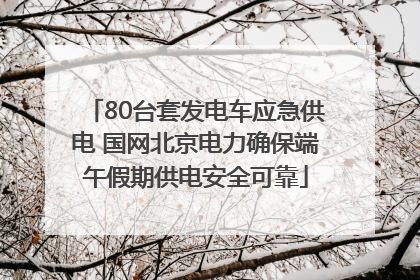 80台套发电车应急供电 国网北京电力确保端午假期供电安全可靠